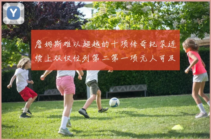 詹姆斯难以超越的十项传奇纪录连续上双仅位列第二第一项无人可及
