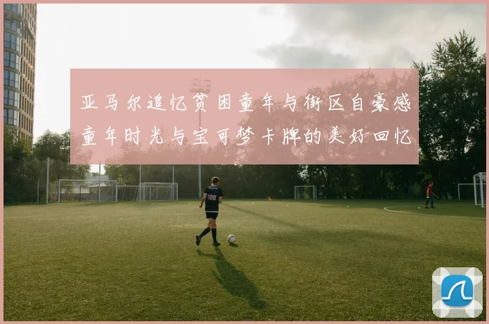 亚马尔追忆贫困童年与街区自豪感童年时光与宝可梦卡牌的美好回忆