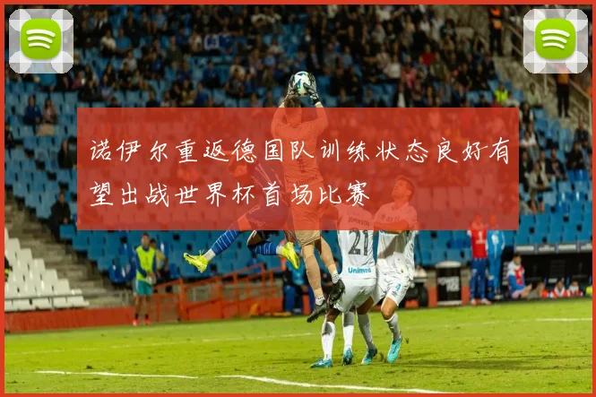 诺伊尔重返德国队训练状态良好有望出战世界杯首场比赛