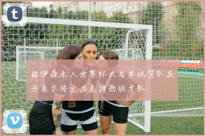 赫伊森未入世界杯大名单祝贺队友并表示将全力支持西班牙队