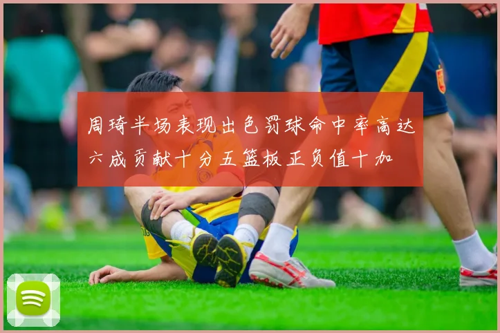 周琦半场表现出色罚球命中率高达六成贡献十分五篮板正负值十加