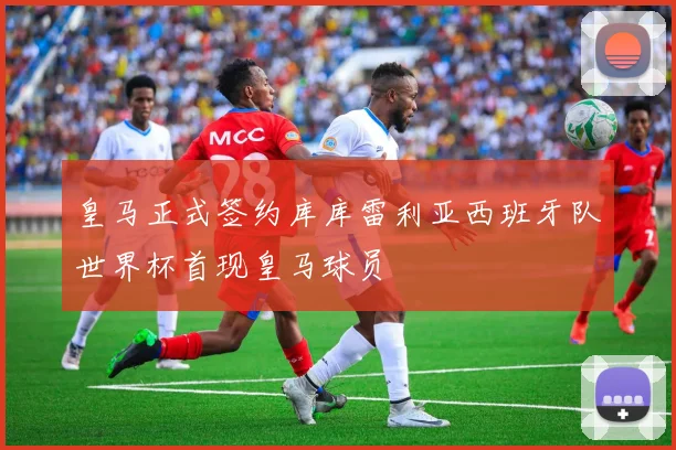 皇马正式签约库库雷利亚西班牙队世界杯首现皇马球员