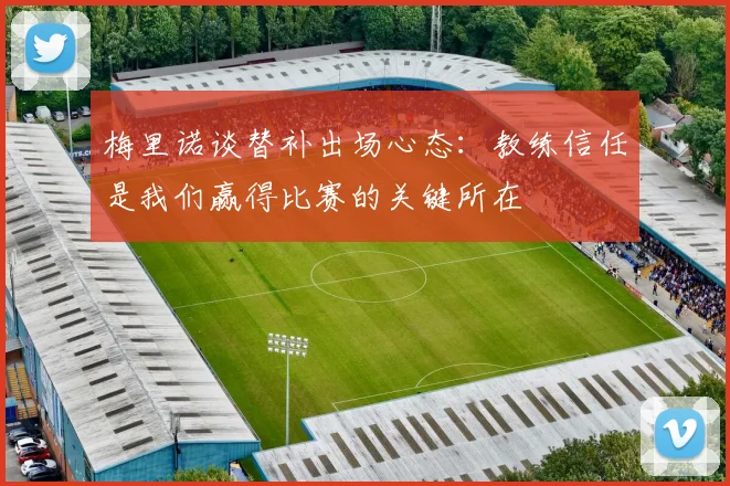 梅里诺谈替补出场心态：教练信任是我们赢得比赛的关键所在