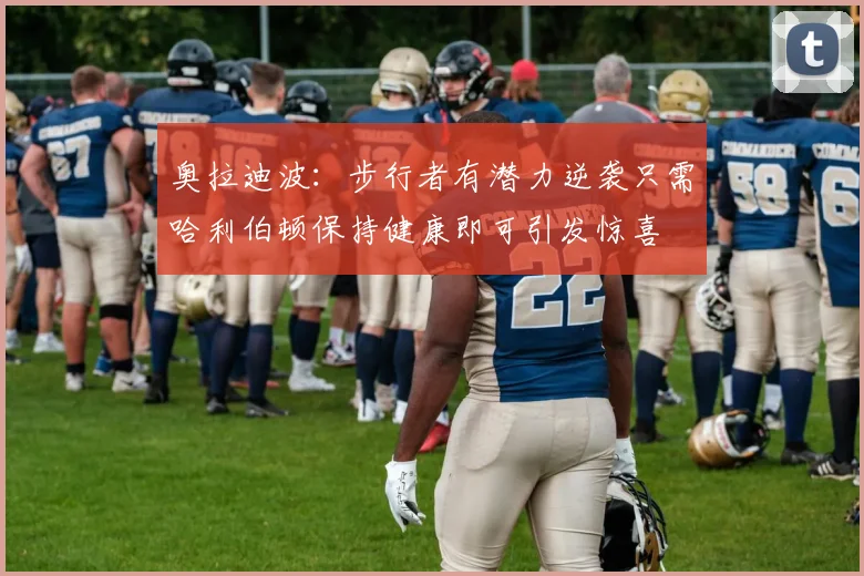 奥拉迪波：步行者有潜力逆袭只需哈利伯顿保持健康即可引发惊喜