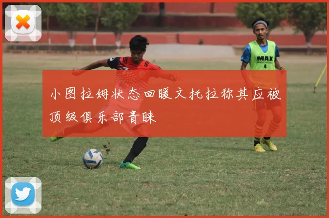 小图拉姆状态回暖文托拉称其应被顶级俱乐部青睐