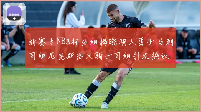 新赛季NBA杯分组揭晓湖人勇士马刺同组尼克斯热火骑士同组引发热议