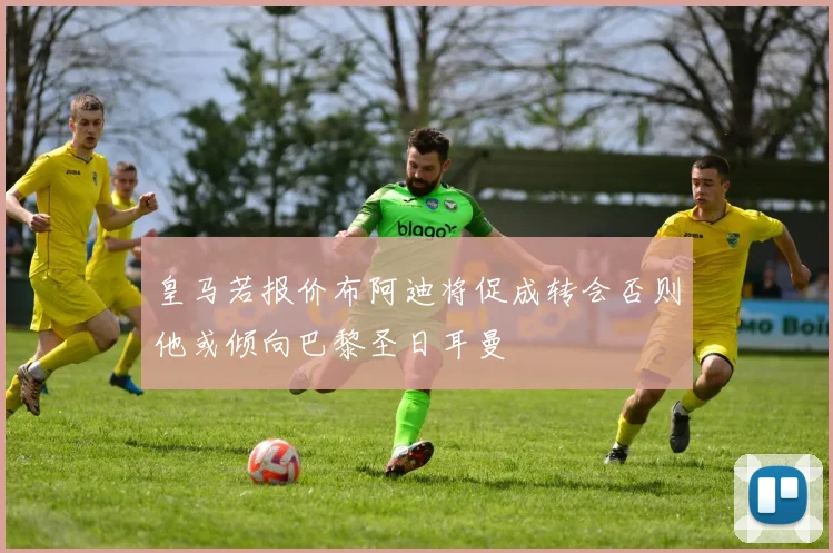 皇马若报价布阿迪将促成转会否则他或倾向巴黎圣日耳曼
