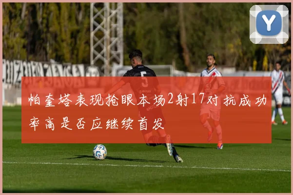 帕奎塔表现抢眼本场2射17对抗成功率高是否应继续首发