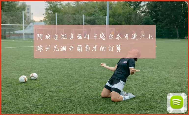 阿坎吉坦言面对卡塔尔本可进六七球并无避开葡萄牙的打算