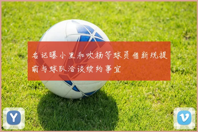 名记曝小里和吹杨等球员借新规提前与球队洽谈续约事宜