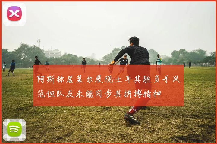 阿斯称居莱尔展现土耳其胜负手风范但队友未能同步其拼搏精神