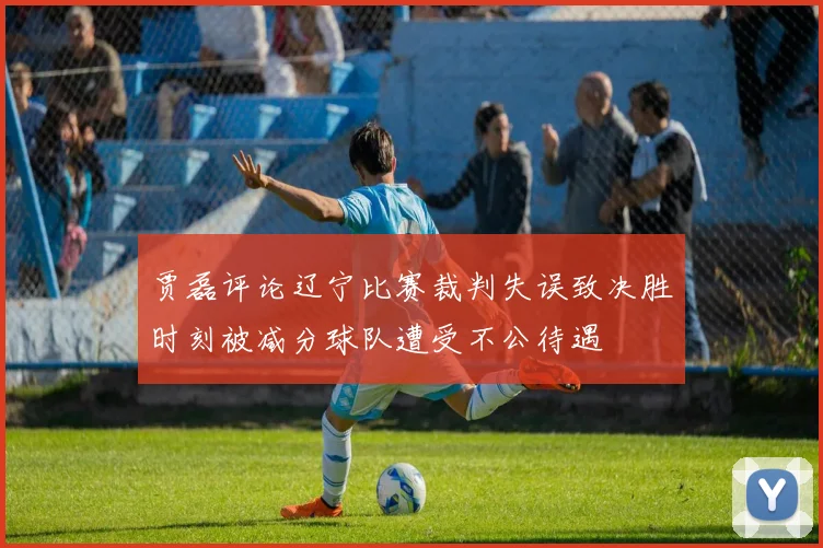 贾磊评论辽宁比赛裁判失误致决胜时刻被减分球队遭受不公待遇