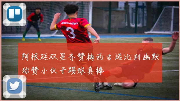 阿根廷双星齐赞梅西吉诺比利幽默称赞小伙子踢球真棒