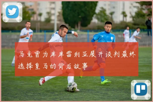 马竞曾为库库雷利亚展开谈判最终选择皇马的背后故事