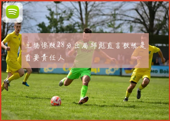 主场惨败28分出局邱彪直言教练是首要责任人