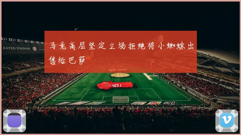 马竞高层坚定立场拒绝将小蜘蛛出售给巴萨