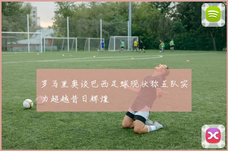 罗马里奥谈巴西足球现状称五队实力超越昔日辉煌