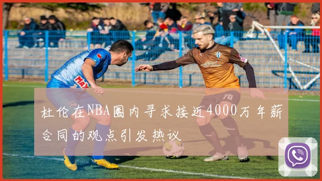 杜伦在NBA圈内寻求接近4000万年薪合同的观点引发热议