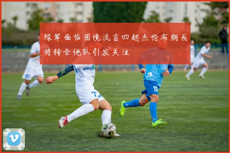 绿军面临困境流言四起杰伦布朗或将转会他队引发关注