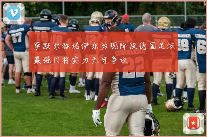 萨默尔称诺伊尔为现阶段德国足坛最强门将实力无可争议