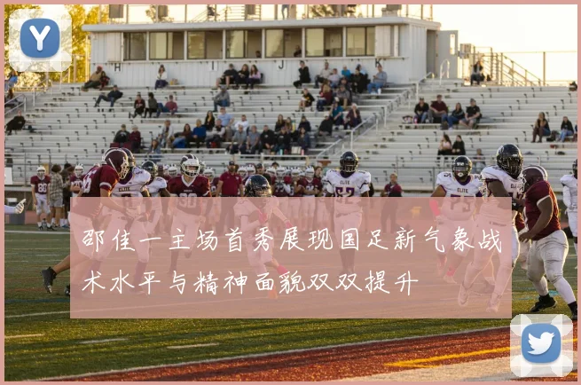邵佳一主场首秀展现国足新气象战术水平与精神面貌双双提升