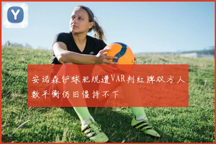 安诺森铲球犯规遭VAR判红牌双方人数平衡仍旧僵持不下