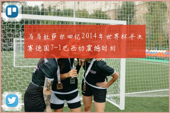 马马杜萨尔回忆2014年世界杯半决赛德国7-1巴西的震撼时刻