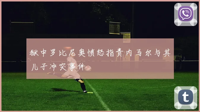 狱中罗比尼奥愤怒指责内马尔与其儿子冲突事件