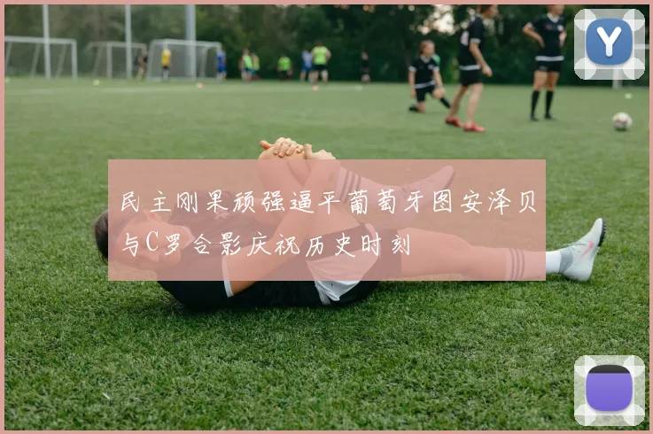 民主刚果顽强逼平葡萄牙图安泽贝与C罗合影庆祝历史时刻