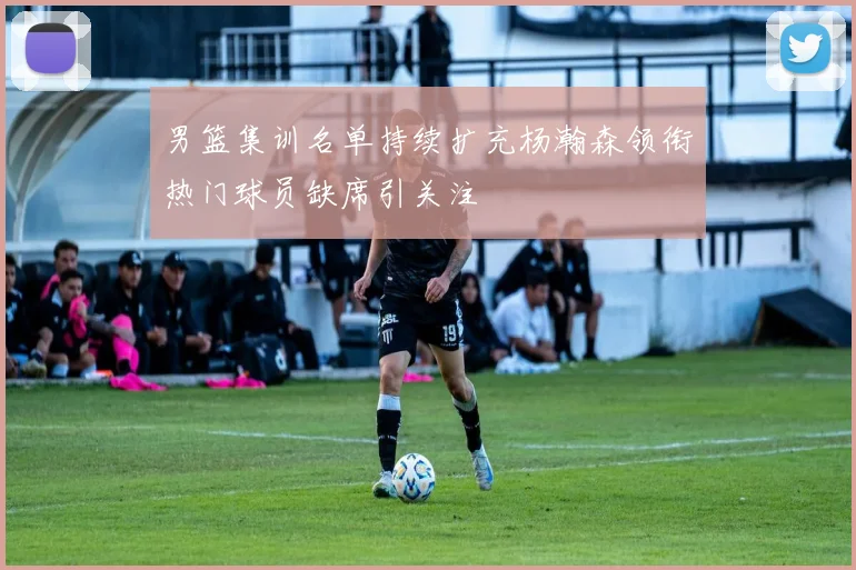 男篮集训名单持续扩充杨瀚森领衔热门球员缺席引关注